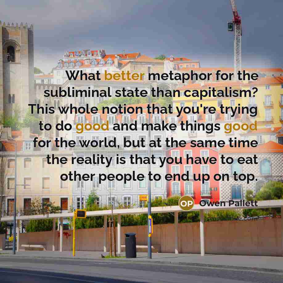 “What better metaphor for the subliminal state than capitalism? This whole notion that you're trying to do good and make things good for the world, but at the same time the reality is that you have to eat other people to end up on top.” quote by Owen Pallett