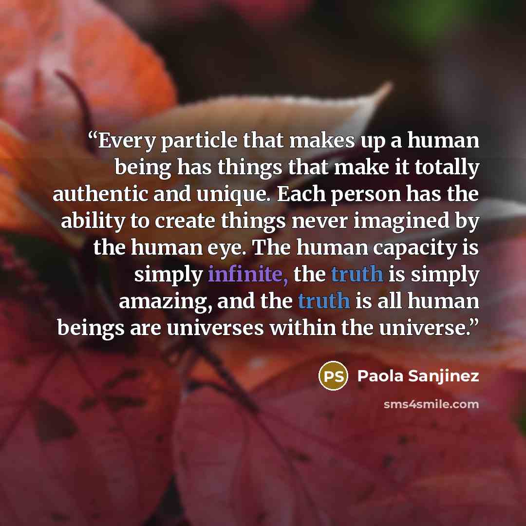 “Every particle that makes up a human being has things that make it totally authentic and unique. Each person has the ability to create things never imagined by the human eye. The human capacity is simply infinite, the truth is simply amazing, and the truth is all human beings are universes within…” quote by Paola Sanjinez