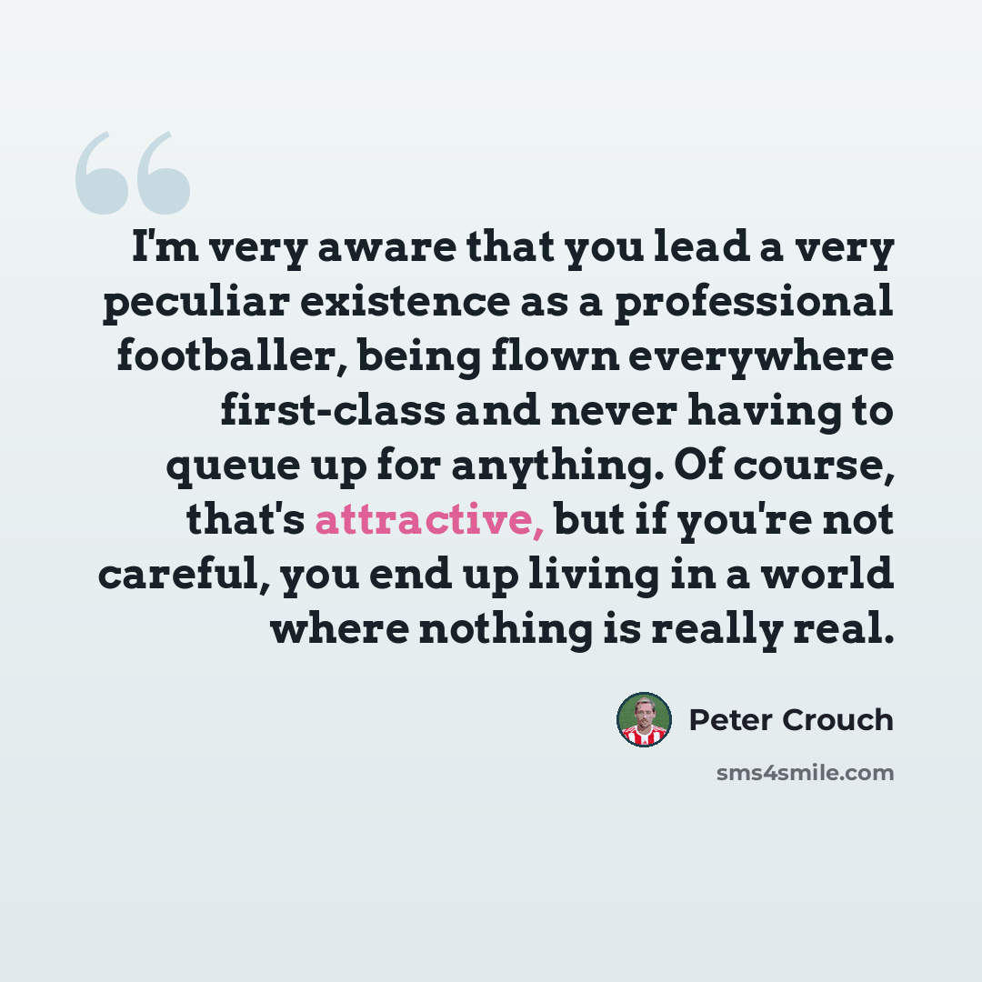 “I'm very aware that you lead a very peculiar existence as a professional footballer, being flown everywhere first-class and never having to queue up for anything. Of course, that's attractive, but if you're not careful, you end up living in a world where nothing is really real.” quote by Peter Crouch