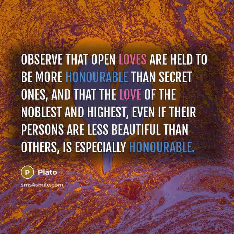 “Observe that open loves are held to be more honourable than secret ones, and that the love of the noblest and highest, even if their persons are less beautiful than others, is especially honourable.” quote by Plato