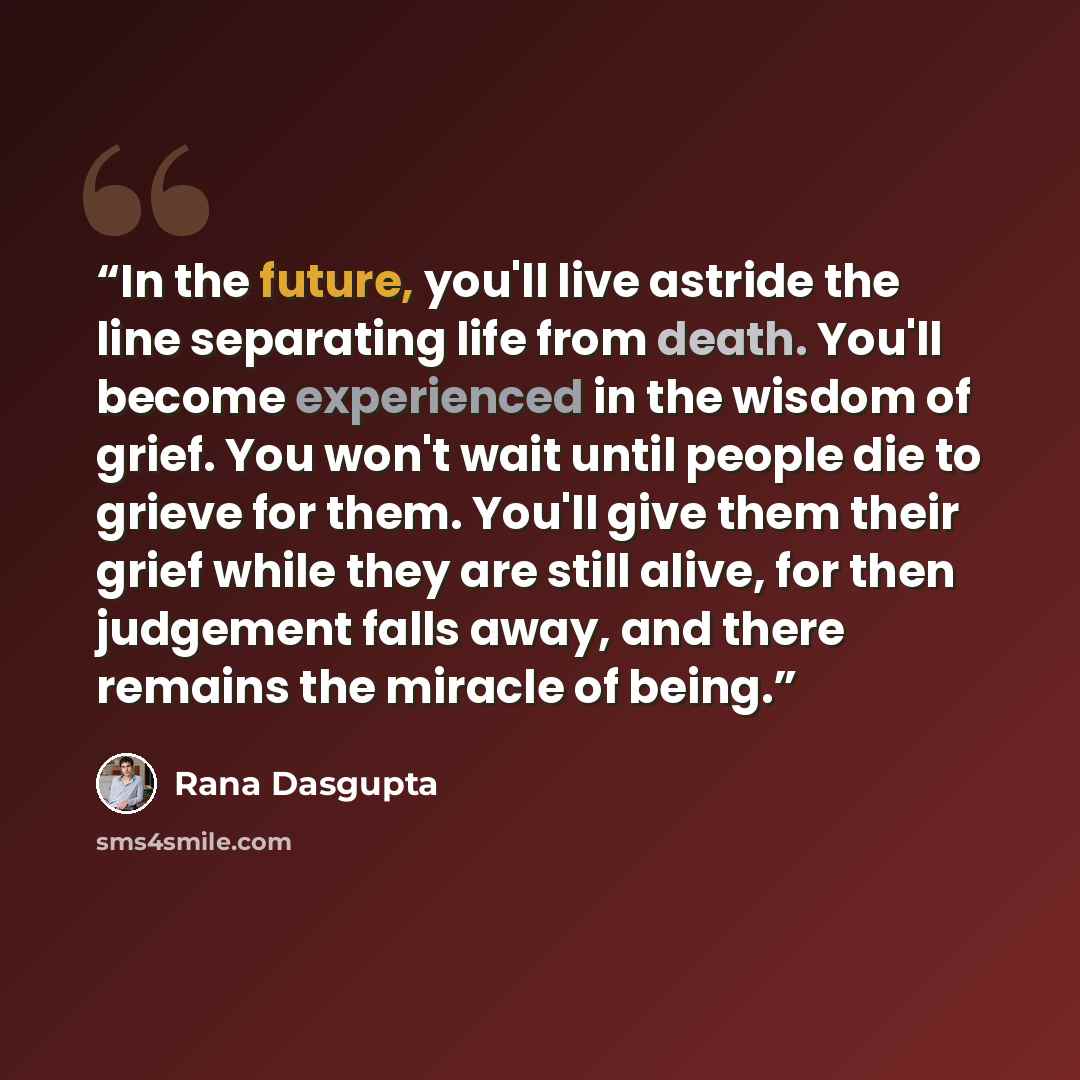 “In the future, you'll live astride the line separating life from death. You'll become experienced in the wisdom of grief. You won't wait until people die to grieve for them. You'll give them their grief while they are still alive, for then judgement falls away, and there remains the miracle of…” quote by Rana Dasgupta