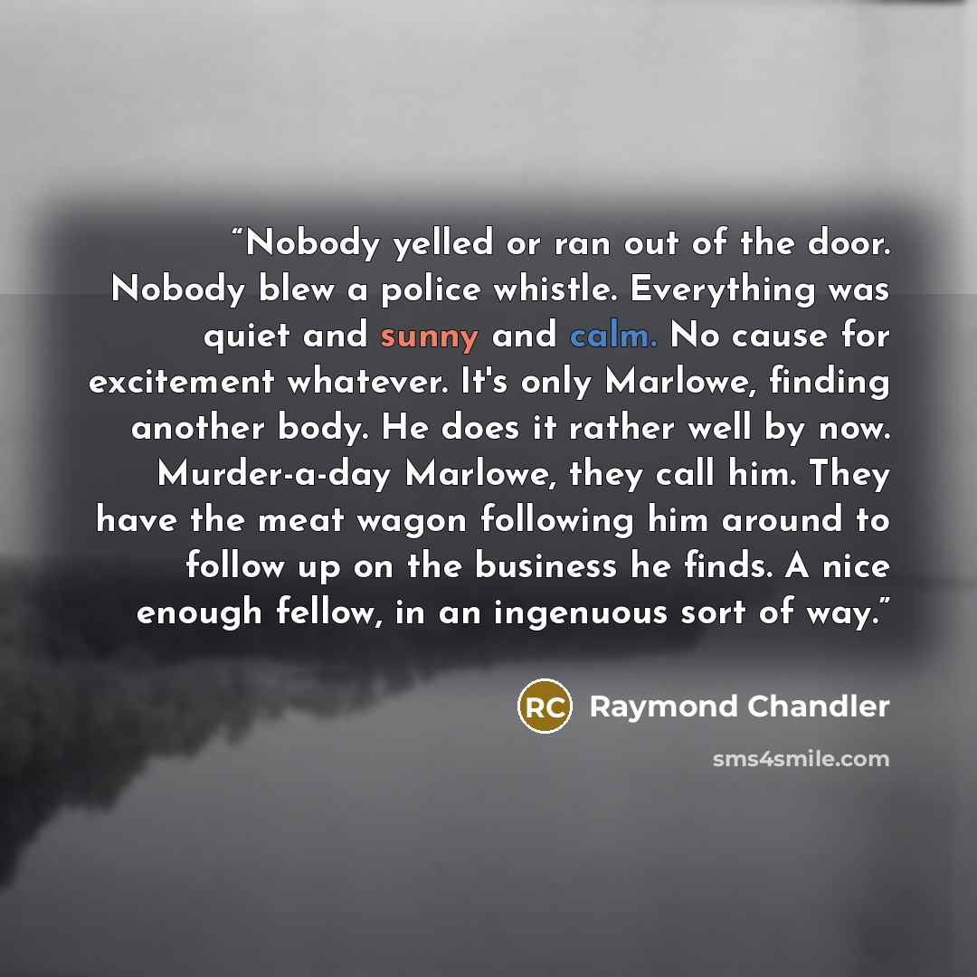 “Nobody yelled or ran out of the door. Nobody blew a police whistle. Everything was quiet and sunny and calm. No cause for excitement whatever. It's only Marlowe, finding another body. He does it rather well by now. Murder-a-day Marlowe, they call him. They have the meat wagon following him around…” quote by Raymond Chandler