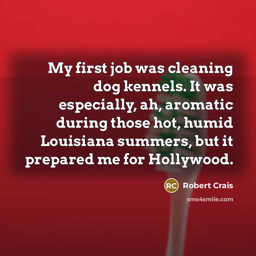 “My first job was cleaning dog kennels. It was especially, ah, aromatic during those hot, humid Louisiana summers, but it prepared me for Hollywood.” quote by Robert Crais