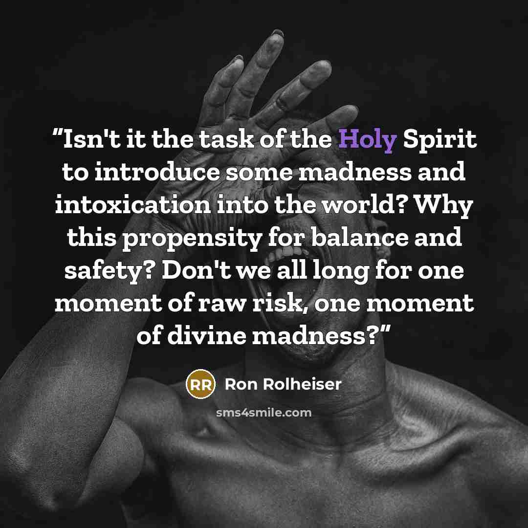 “Isn't it the task of the Holy Spirit to introduce some madness and intoxication into the world? Why this propensity for balance and safety? Don't we all long for one moment of raw risk, one moment of divine madness?” quote by Ron Rolheiser