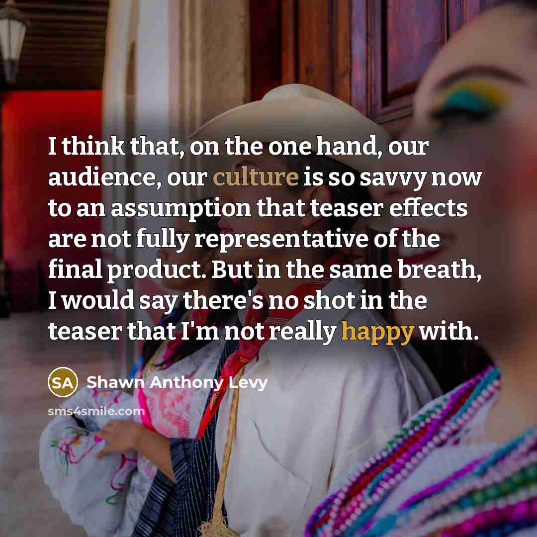 “I think that, on the one hand, our audience, our culture is so savvy now to an assumption that teaser effects are not fully representative of the final product. But in the same breath, I would say there's no shot in the teaser that I'm not really happy with.” quote by Shawn Anthony Levy