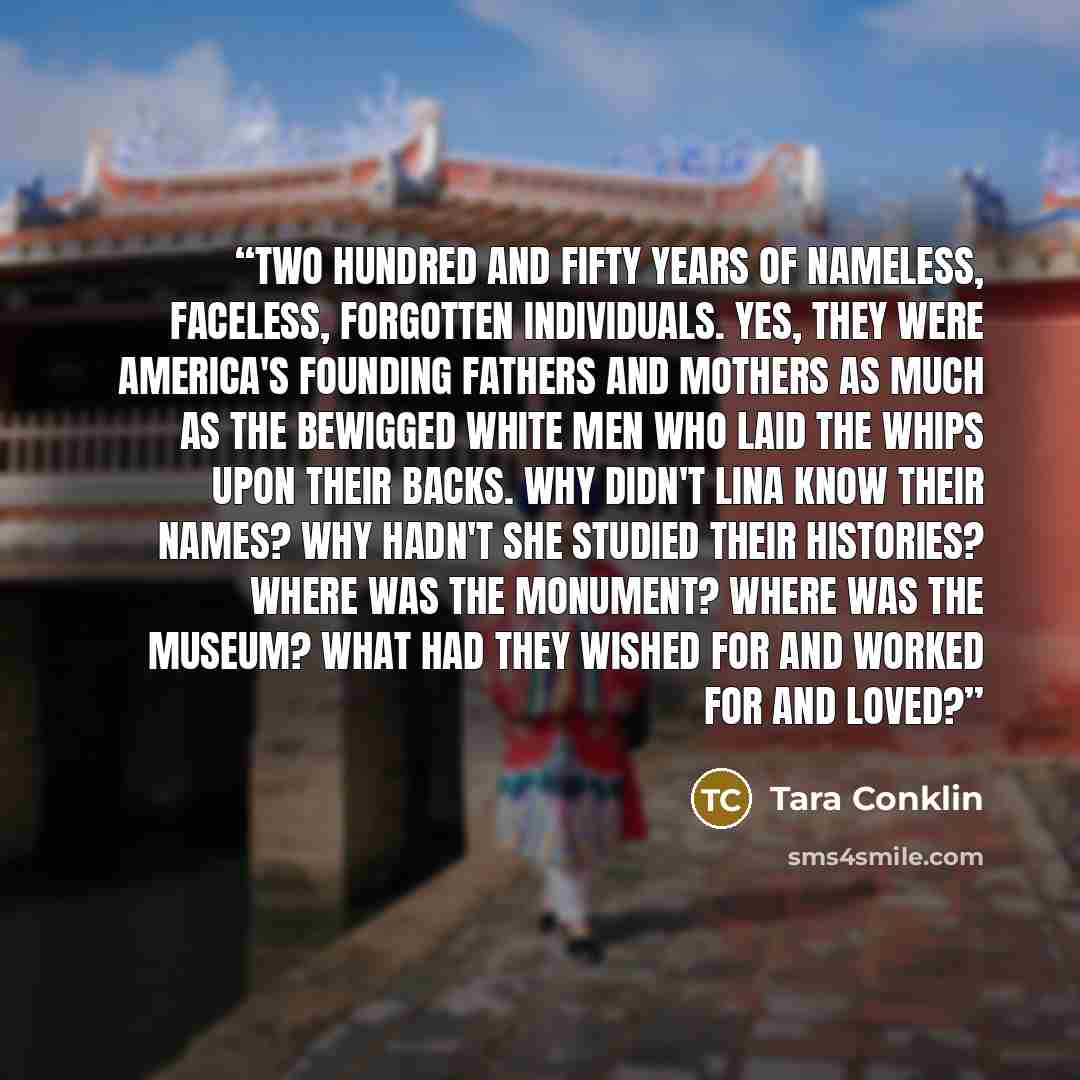“Two hundred and fifty years of nameless, faceless, forgotten individuals. Yes, they were America's founding fathers and mothers as much as the bewigged white men who laid the whips upon their backs. Why didn't Lina know their names? Why hadn't she studied their histories? Where was the monument?…” quote by Tara Conklin