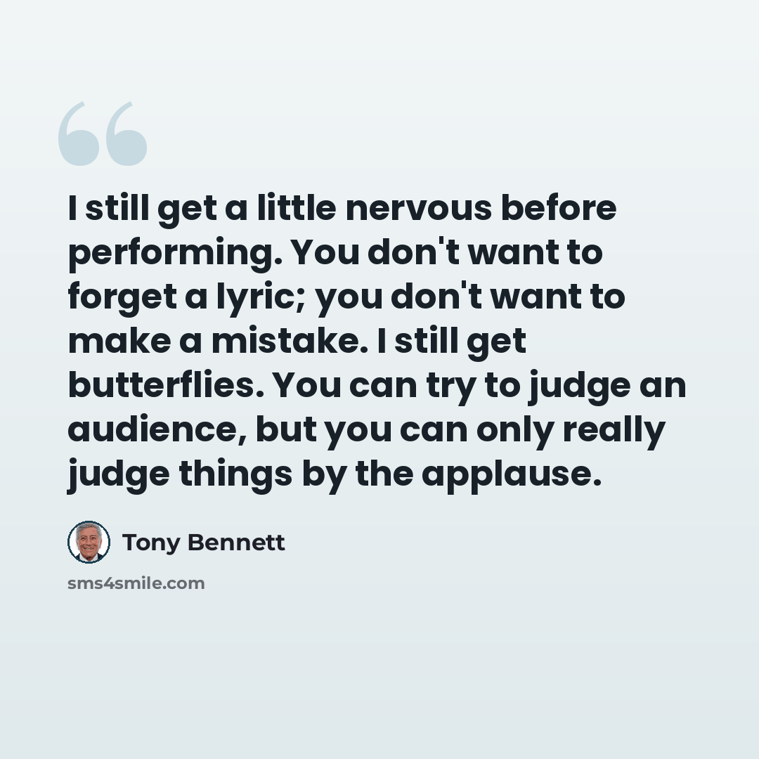 “I still get a little nervous before performing. You don't want to forget a lyric; you don't want to make a mistake. I still get butterflies. You can try to judge an audience, but you can only really judge things by the applause.” quote by Tony Bennett