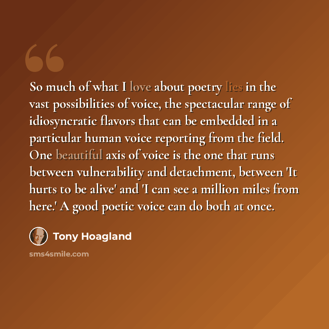 “So much of what I love about poetry lies in the vast possibilities of voice, the spectacular range of idiosyncratic flavors that can be embedded in a particular human voice reporting from the field. One beautiful axis of voice is the one that runs between vulnerability and detachment, between 'It…” quote by Tony Hoagland