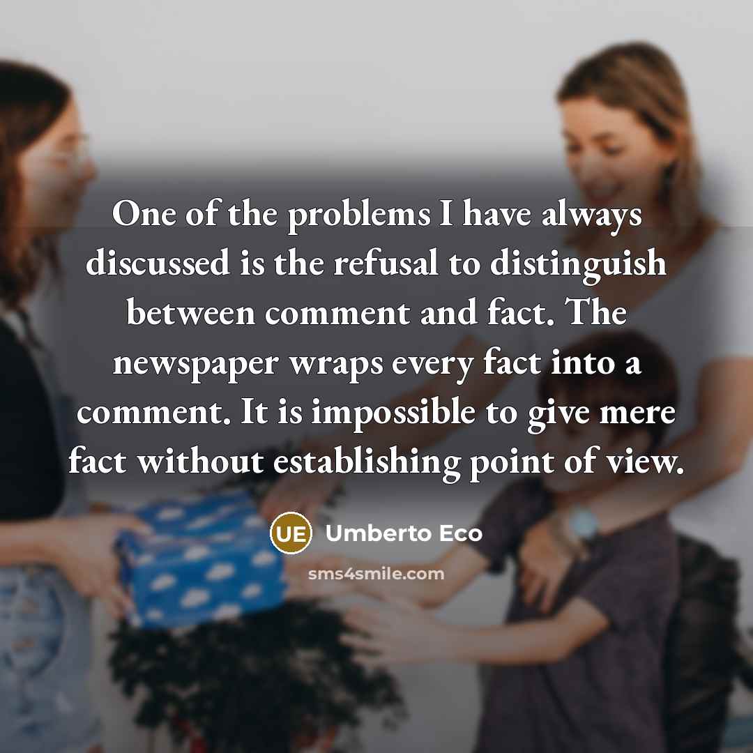“One of the problems I have always discussed is the refusal to distinguish between comment and fact. The newspaper wraps every fact into a comment. It is impossible to give mere fact without establishing point of view.” quote by Umberto Eco