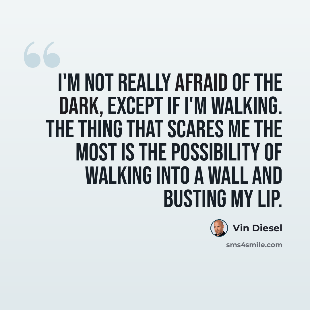 “I'm not really afraid of the dark, except if I'm walking. The thing that scares me the most is the possibility of walking into a wall and busting my lip.” quote by Vin Diesel