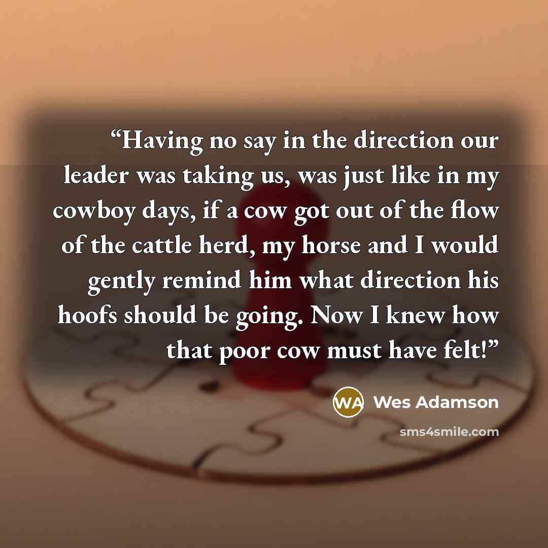 “Having no say in the direction our leader was taking us, was just like in my cowboy days, if a cow got out of the flow of the cattle herd, my horse and I would gently remind him what direction his hoofs should be going. Now I knew how that poor cow must have felt!” quote by Wes Adamson