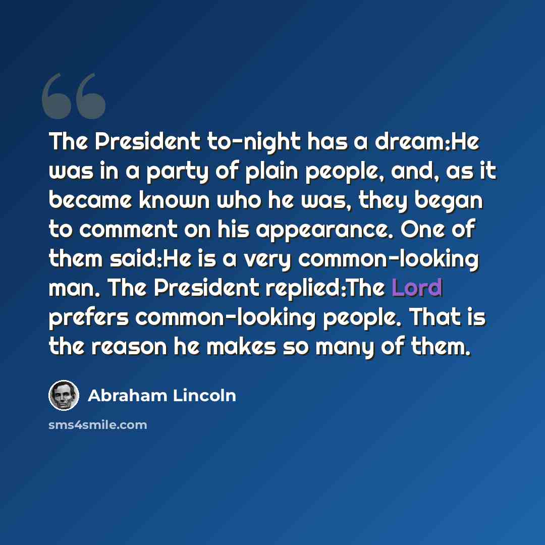 “The President to-night has a dream:He was in a party of plain people, and, as it became known who he was, they began to comment on his appearance. One of them said:He is a very common-looking man. The President replied:The Lord prefers common-looking people. That is the reason he makes so many of…” quote by Abraham Lincoln