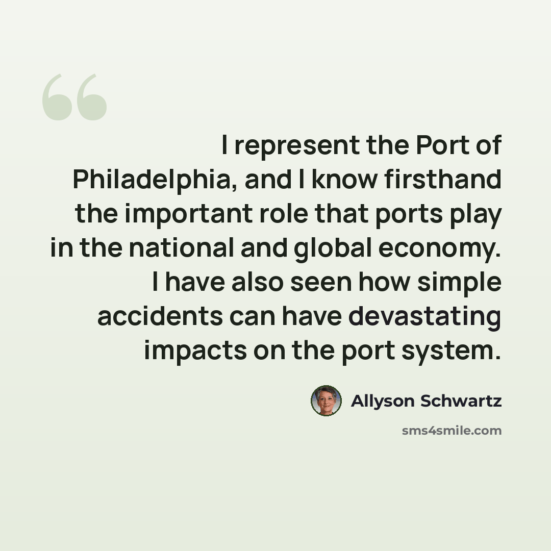 “I represent the Port of Philadelphia, and I know firsthand the important role that ports play in the national and global economy. I have also seen how simple accidents can have devastating impacts on the port system.” quote by Allyson Schwartz