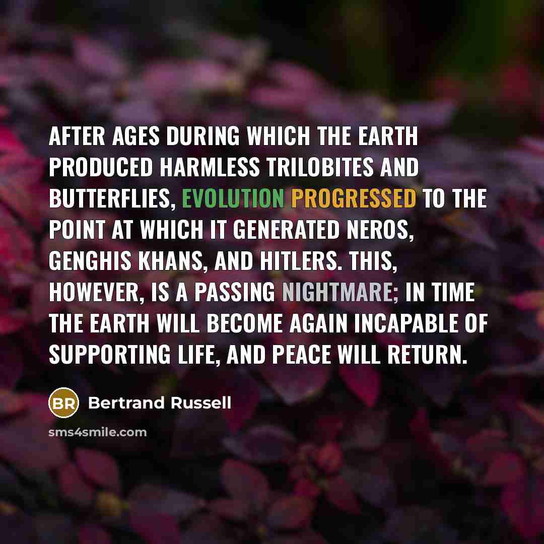 “After ages during which the earth produced harmless trilobites and butterflies, evolution progressed to the point at which it generated Neros, Genghis Khans, and Hitlers. This, however, is a passing nightmare; in time the earth will become again incapable of supporting life, and peace will return.” quote by Bertrand Russell