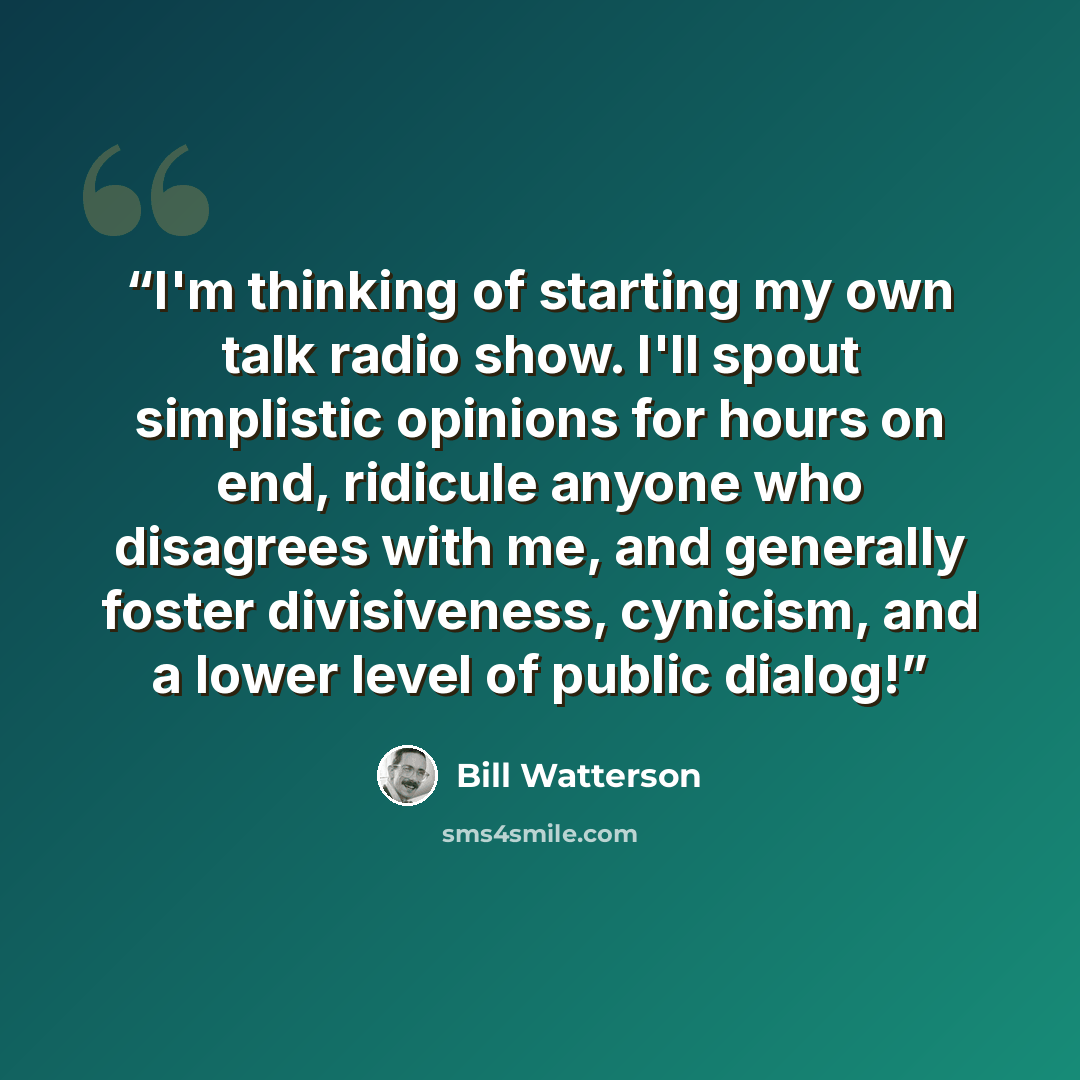 “I'm thinking of starting my own talk radio show. I'll spout simplistic opinions for hours on end, ridicule anyone who disagrees with me, and generally foster divisiveness, cynicism, and a lower level of public dialog!” quote by Bill Watterson