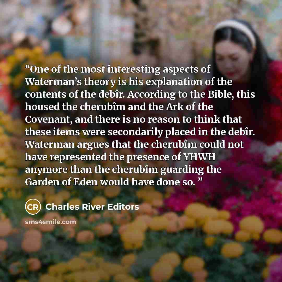 “One of the most interesting aspects of Waterman’s theory is his explanation of the contents of the debîr. According to the Bible, this housed the cherubîm and the Ark of the Covenant, and there is no reason to think that these items were secondarily placed in the debîr. Waterman argues that the…” quote by Charles River Editors