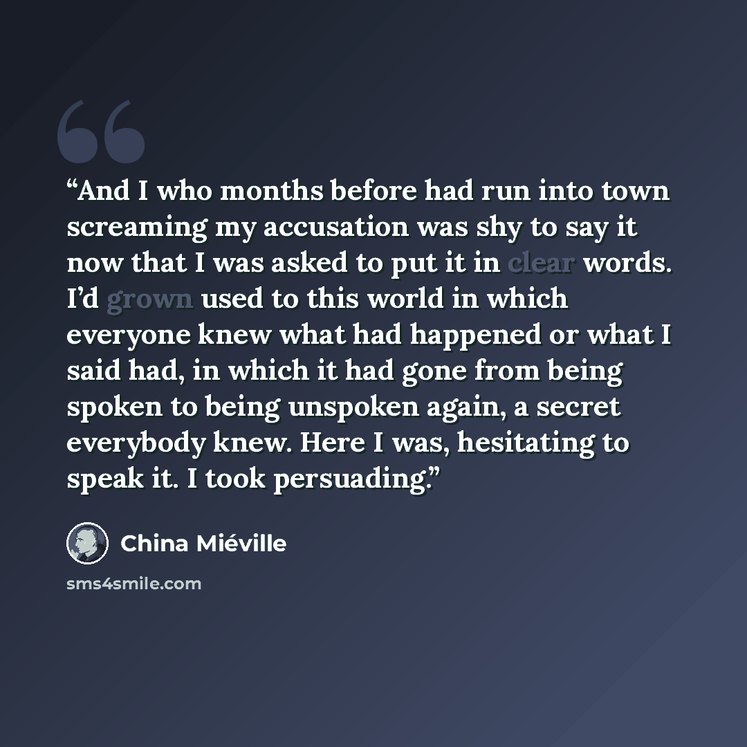 “And I who months before had run into town screaming my accusation was shy to say it now that I was asked to put it in clear words. I’d grown used to this world in which everyone knew what had happened or what I said had, in which it had gone from being spoken to being unspoken again, a secret…” quote by China Miéville
