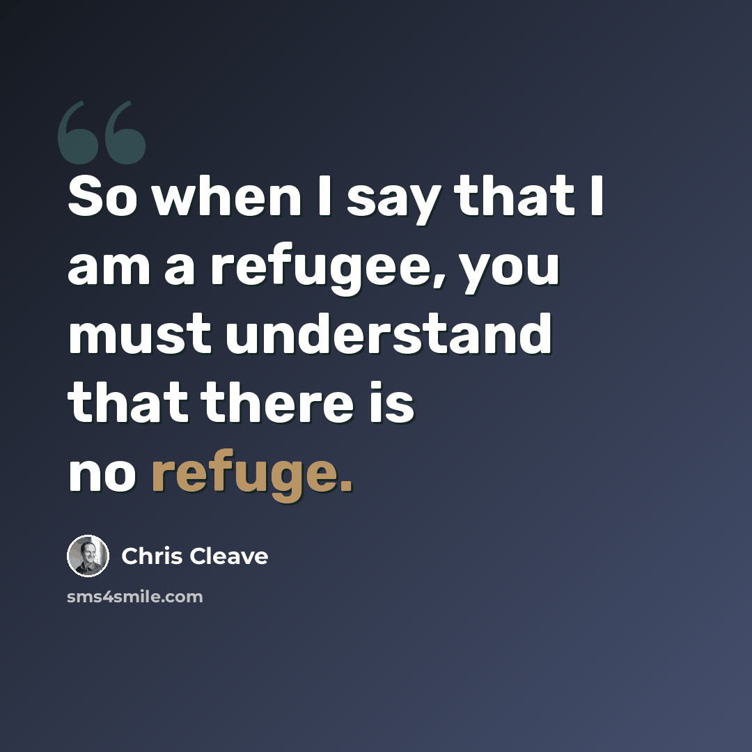 “So when I say that I am a refugee, you must understand that there is no refuge.” quote by Chris Cleave
