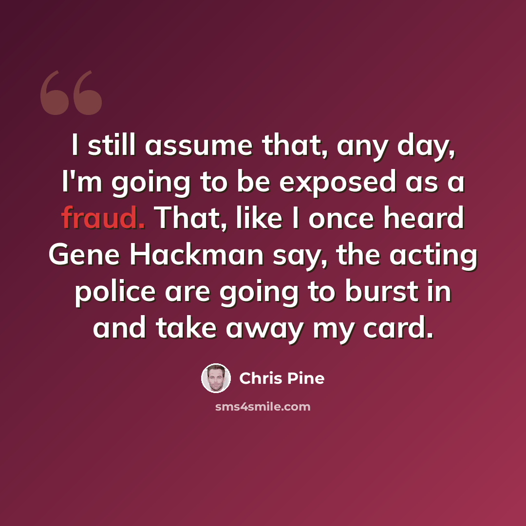 “I still assume that, any day, I'm going to be exposed as a fraud. That, like I once heard Gene Hackman say, the acting police are going to burst in and take away my card.” quote by Chris Pine