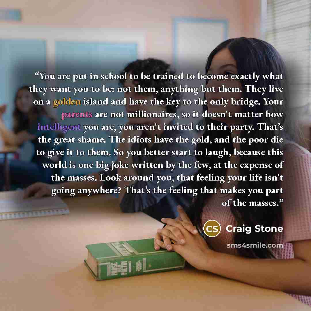 “You are put in school to be trained to become exactly what they want you to be: not them, anything but them. They live on a golden island and have the key to the only bridge. Your parents are not millionaires, so it doesn't matter how intelligent you are, you aren't invited to their party. That’s…” quote by craig stone