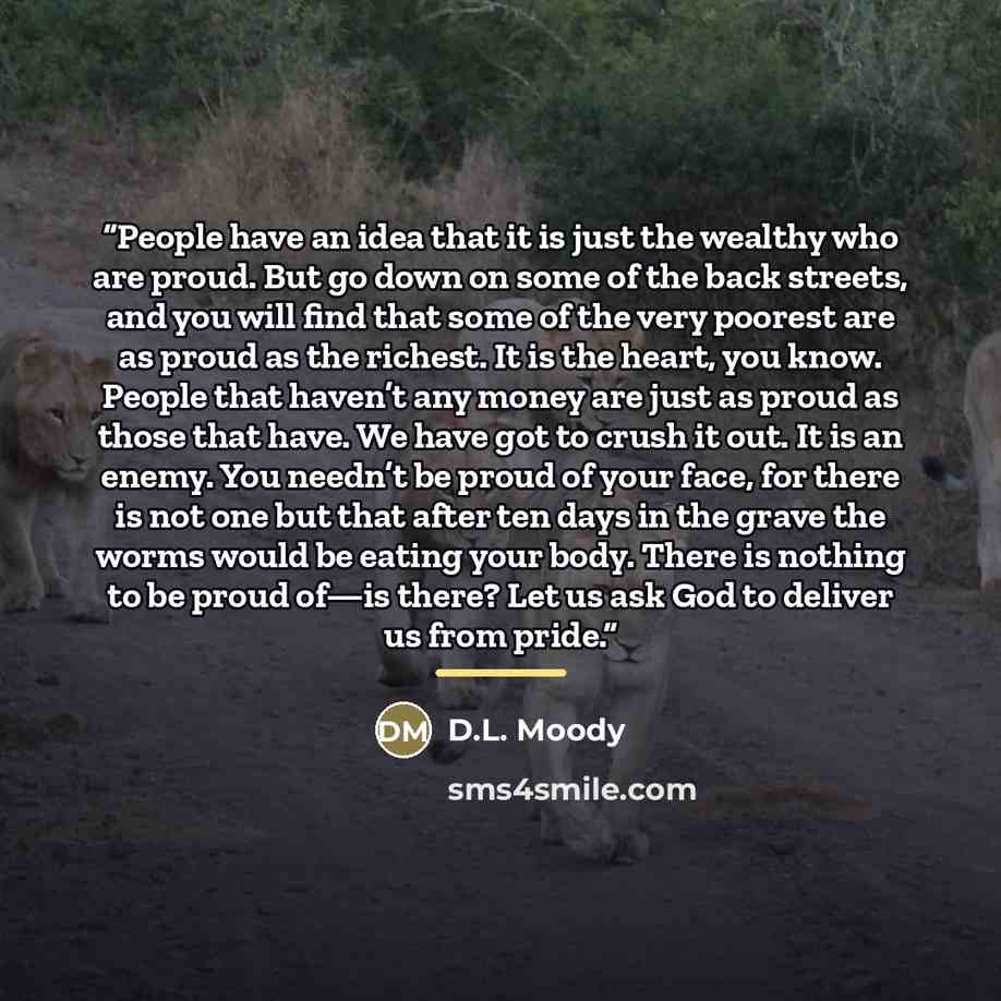 “People have an idea that it is just the wealthy who are proud. But go down on some of the back streets, and you will find that some of the very poorest are as proud as the richest. It is the heart, you know. People that haven’t any money are just as proud as those that have. We have got to crush…” quote by D.L. Moody