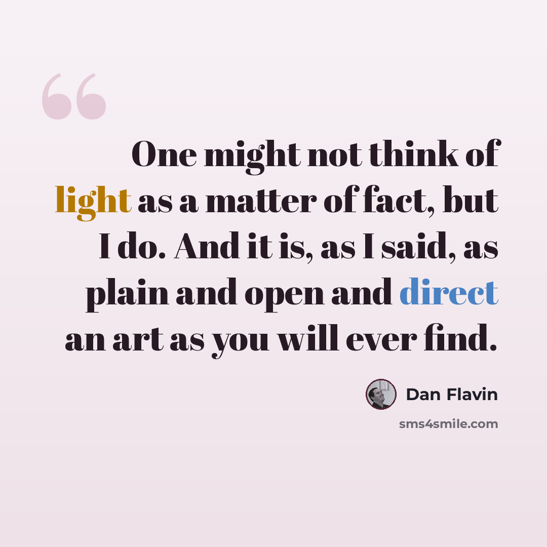 “One might not think of light as a matter of fact, but I do. And it is, as I said, as plain and open and direct an art as you will ever find.” quote by Dan Flavin