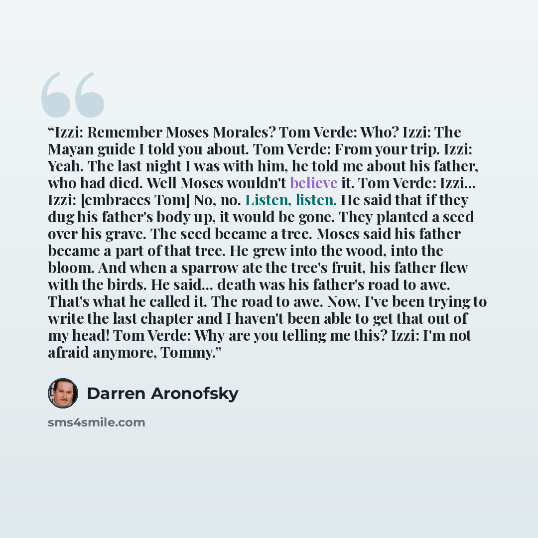 “Izzi: Remember Moses Morales? Tom Verde: Who? Izzi: The Mayan guide I told you about. Tom Verde: From your trip. Izzi: Yeah. The last night I was with him, he told me about his father, who had died. Well Moses wouldn't believe it. Tom Verde: Izzi... Izzi: [embraces Tom] No, no. Listen, listen. He…” quote by Darren Aronofsky