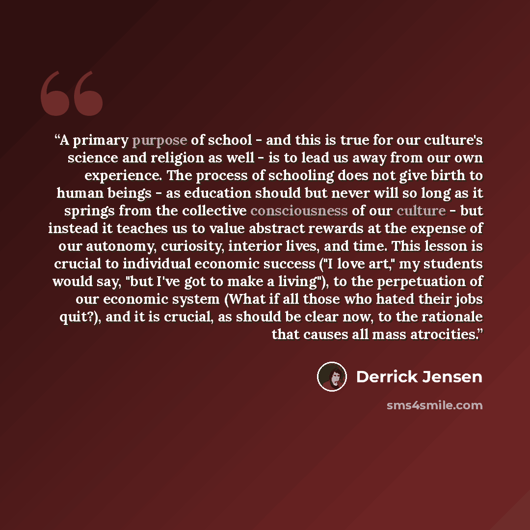 “A primary purpose of school - and this is true for our culture's science and religion as well - is to lead us away from our own experience. The process of schooling does not give birth to human beings - as education should but never will so long as it springs from the collective consciousness of…” quote by Derrick Jensen