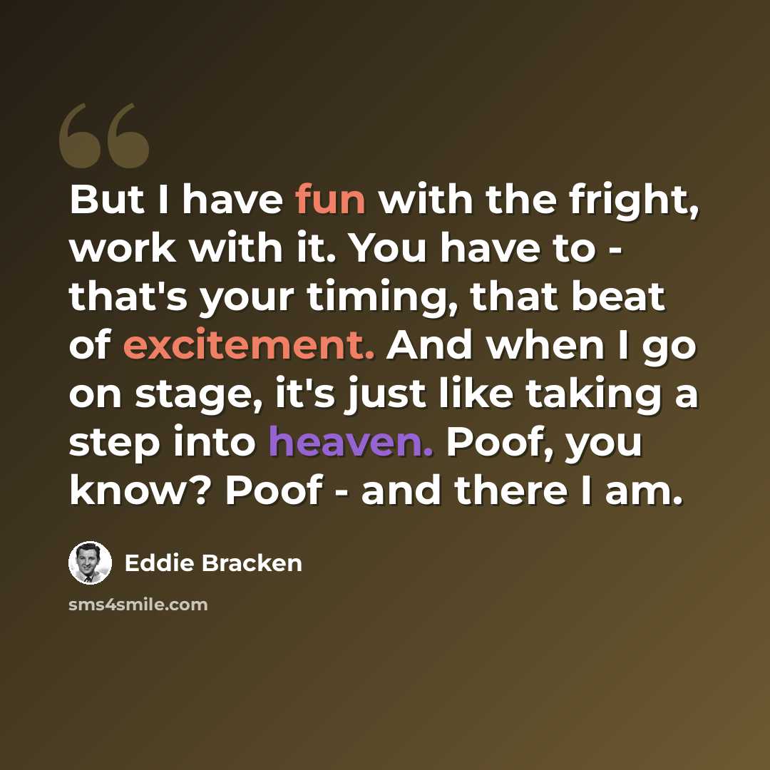 “But I have fun with the fright, work with it. You have to - that's your timing, that beat of excitement. And when I go on stage, it's just like taking a step into heaven. Poof, you know? Poof - and there I am.” quote by Eddie Bracken