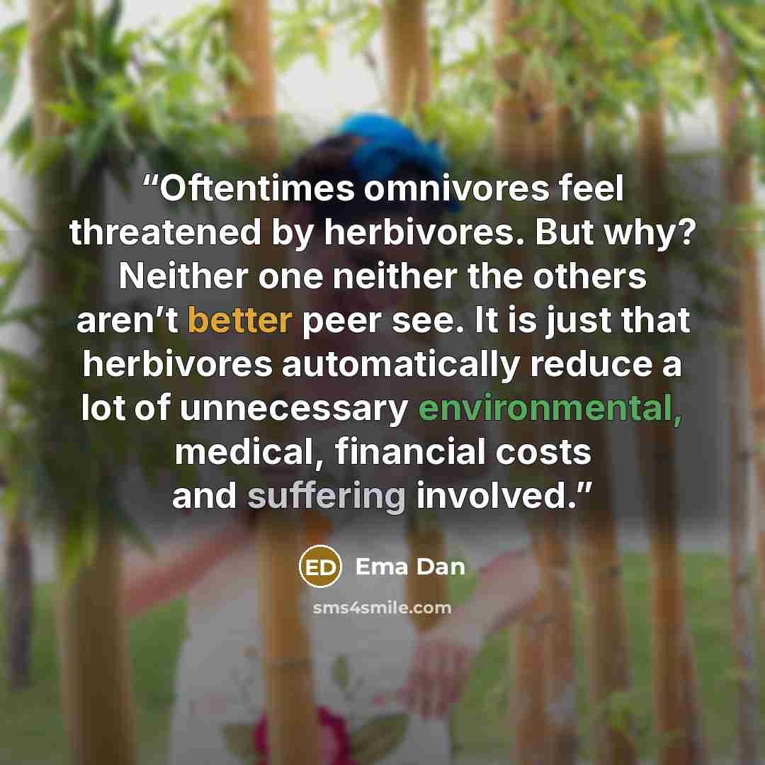 “Oftentimes omnivores feel threatened by herbivores. But why? Neither one neither the others aren’t better peer see. It is just that herbivores automatically reduce a lot of unnecessary environmental, medical, financial costs and suffering involved.” quote by Ema Dan