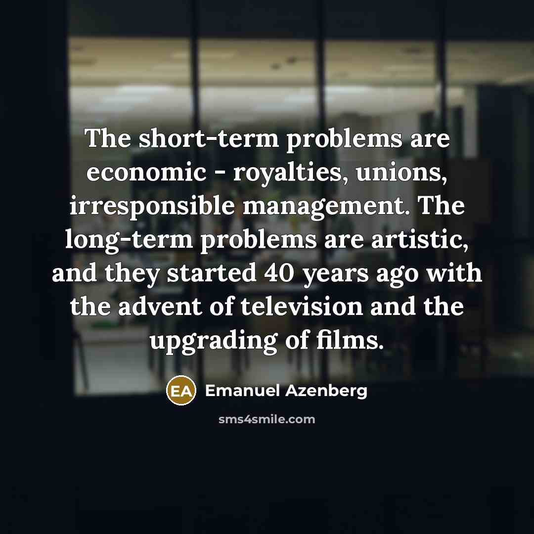 “The short-term problems are economic - royalties, unions, irresponsible management. The long-term problems are artistic, and they started 40 years ago with the advent of television and the upgrading of films.” quote by Emanuel Azenberg