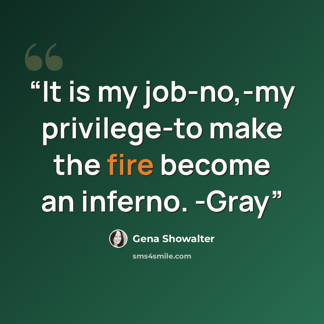 “It is my job-no,-my privilege-to make the fire become an inferno. -Gray” quote by Gena Showalter