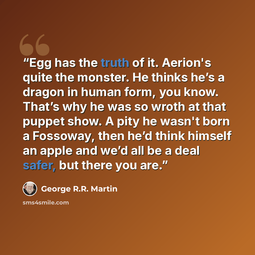 “Egg has the truth of it. Aerion's quite the monster. He thinks he’s a dragon in human form, you know. That’s why he was so wroth at that puppet show. A pity he wasn't born a Fossoway, then he’d think himself an apple and we’d all be a deal safer, but there you are.” quote by George R.R. Martin