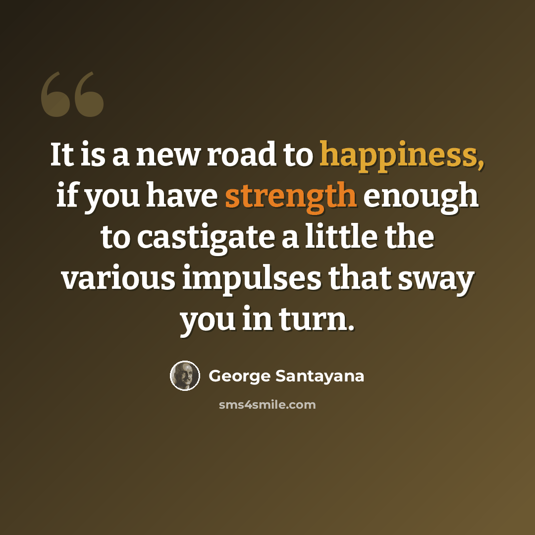 “It is a new road to happiness, if you have strength enough to castigate a little the various impulses that sway you in turn.” quote by George Santayana