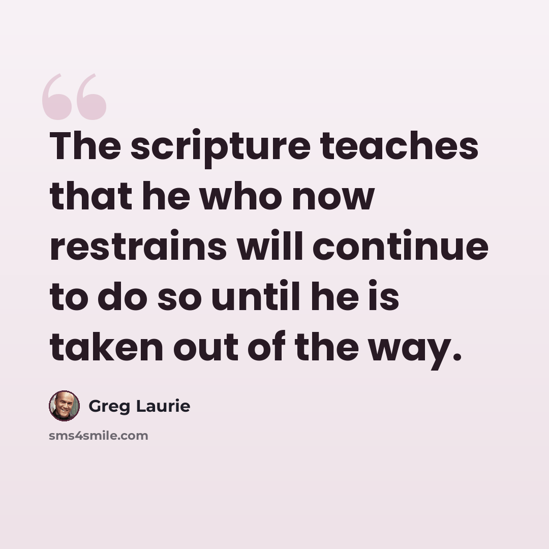 “The scripture teaches that he who now restrains will continue to do so until he is taken out of the way.” quote by Greg Laurie