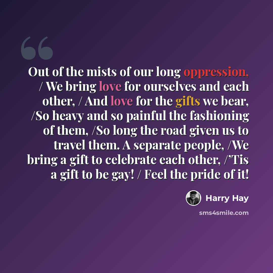 “Out of the mists of our long oppression, / We bring love for ourselves and each other, / And love for the gifts we bear, /So heavy and so painful the fashioning of them, /So long the road given us to travel them. A separate people, /We bring a gift to celebrate each other, /’Tis a gift to be gay!…” quote by Harry Hay