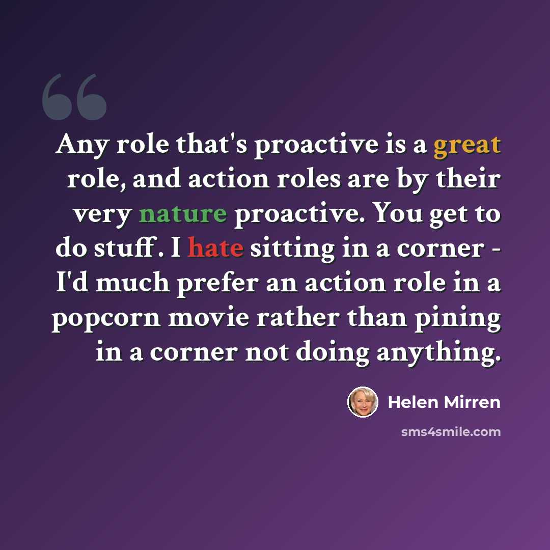 “Any role that's proactive is a great role, and action roles are by their very nature proactive. You get to do stuff. I hate sitting in a corner - I'd much prefer an action role in a popcorn movie rather than pining in a corner not doing anything.” quote by Helen Mirren