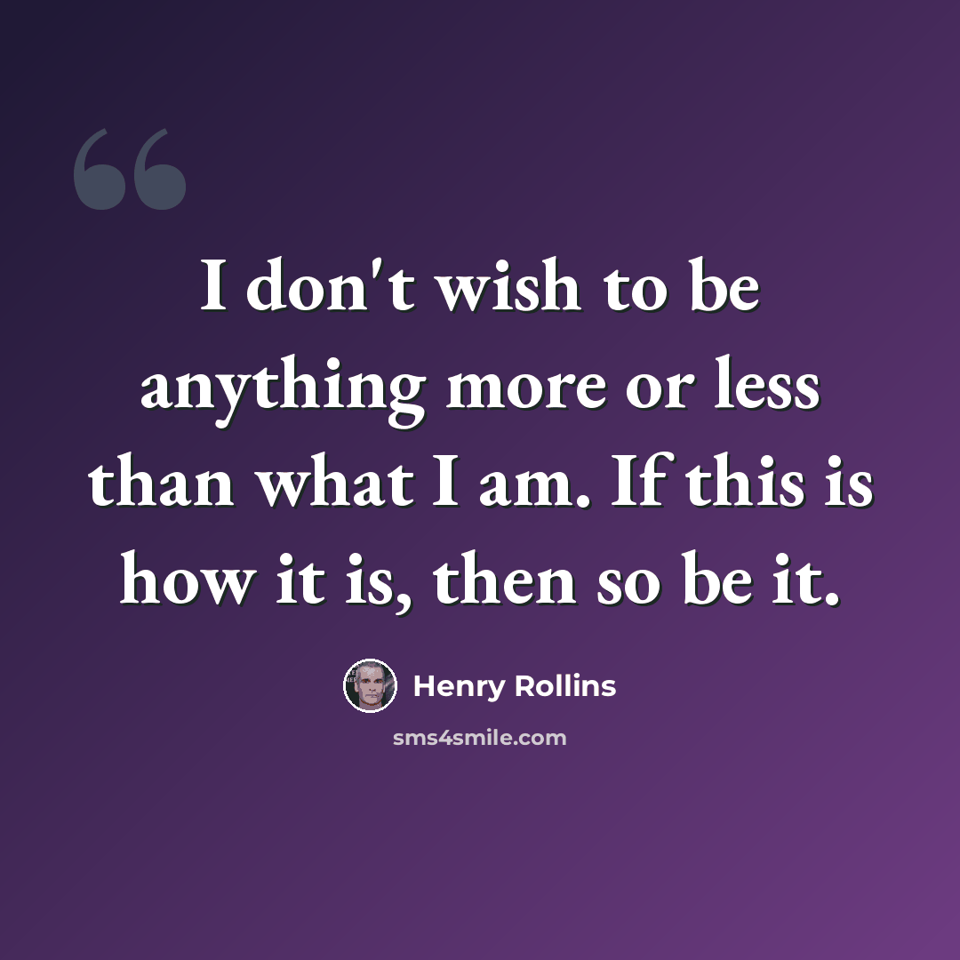 “I don't wish to be anything more or less than what I am. If this is how it is, then so be it.” quote by Henry Rollins