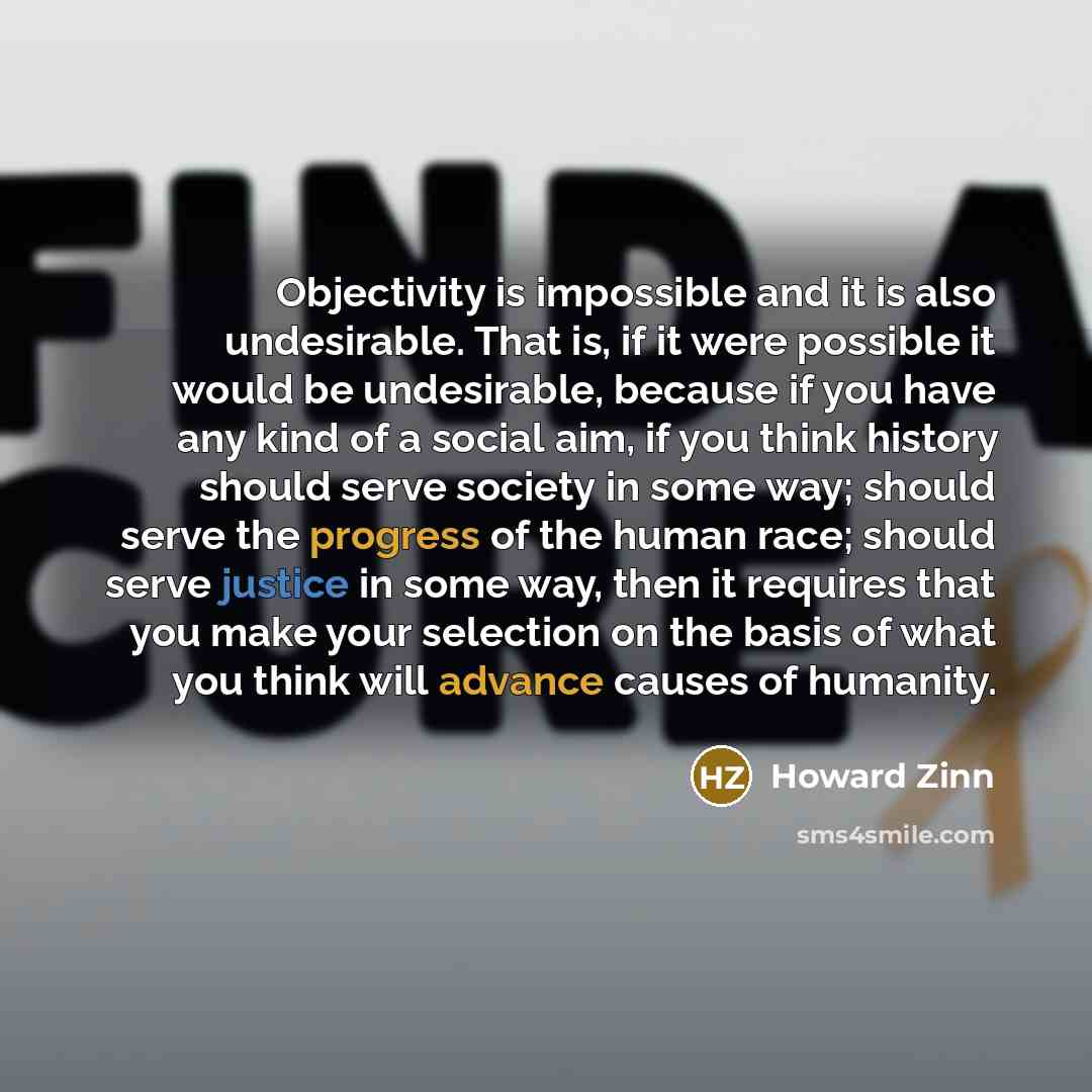 “Objectivity is impossible and it is also undesirable. That is, if it were possible it would be undesirable, because if you have any kind of a social aim, if you think history should serve society in some way; should serve the progress of the human race; should serve justice in some way, then it…” quote by Howard Zinn