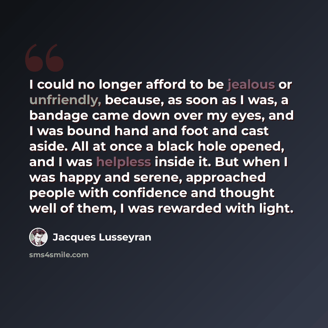 “I could no longer afford to be jealous or unfriendly, because, as soon as I was, a bandage came down over my eyes, and I was bound hand and foot and cast aside. All at once a black hole opened, and I was helpless inside it. But when I was happy and serene, approached people with confidence and…” quote by Jacques Lusseyran