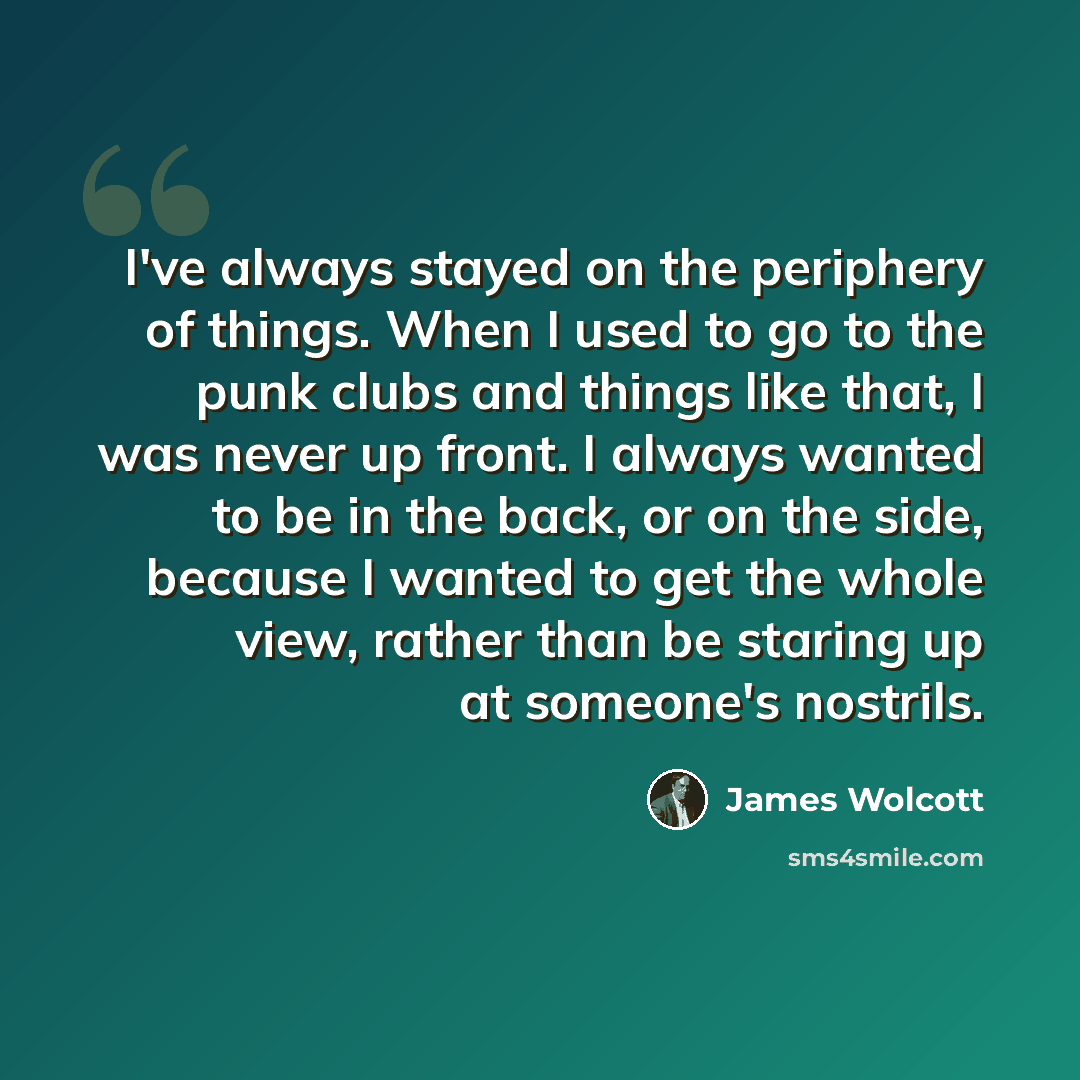 “I've always stayed on the periphery of things. When I used to go to the punk clubs and things like that, I was never up front. I always wanted to be in the back, or on the side, because I wanted to get the whole view, rather than be staring up at someone's nostrils.” quote by James Wolcott