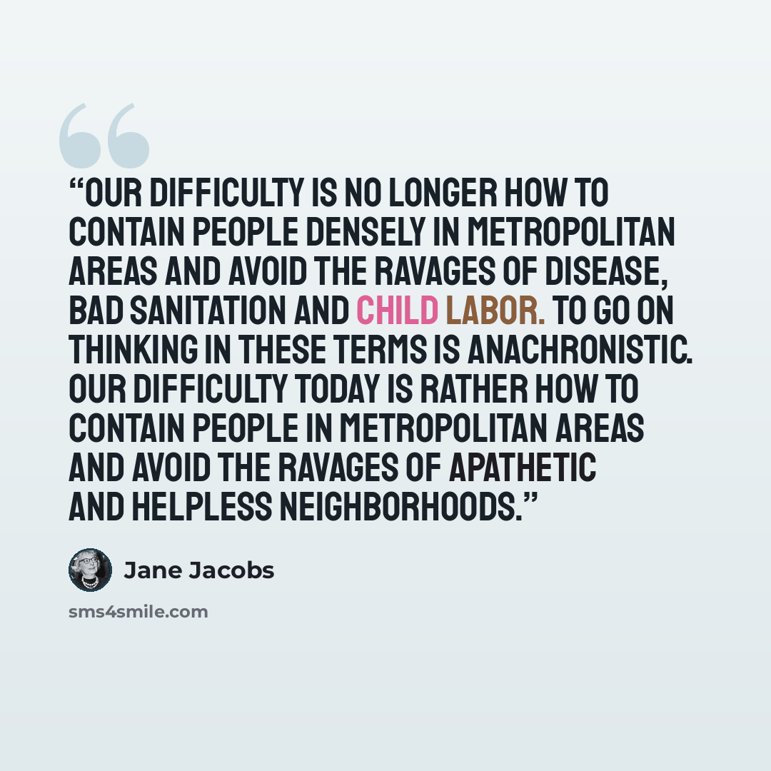 “Our difficulty is no longer how to contain people densely in metropolitan areas and avoid the ravages of disease, bad sanitation and child labor. To go on thinking in these terms is anachronistic. Our difficulty today is rather how to contain people in metropolitan areas and avoid the ravages of…” quote by Jane Jacobs
