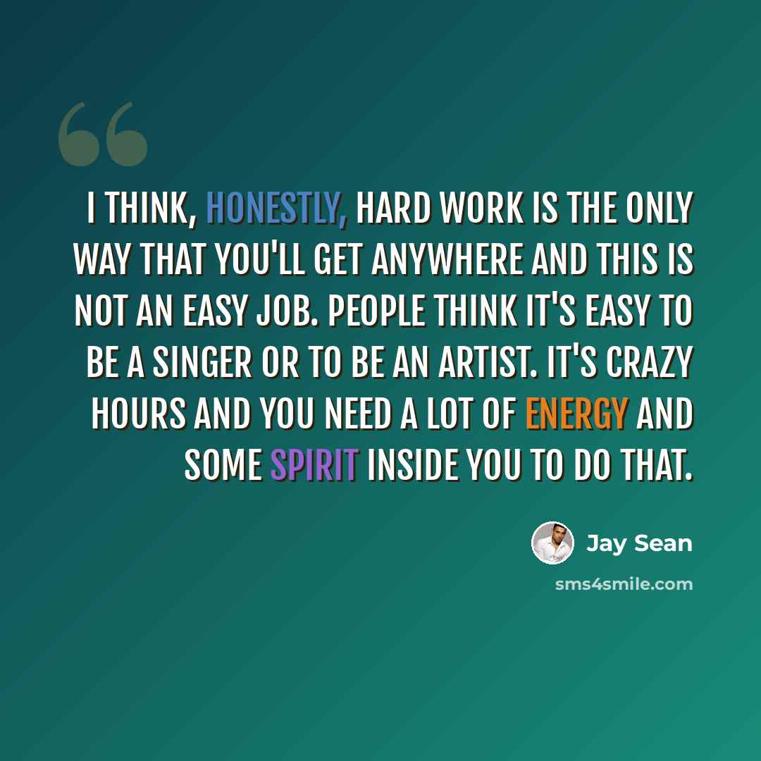 “I think, honestly, hard work is the only way that you'll get anywhere and this is not an easy job. People think it's easy to be a singer or to be an artist. It's crazy hours and you need a lot of energy and some spirit inside you to do that.” quote by Jay Sean
