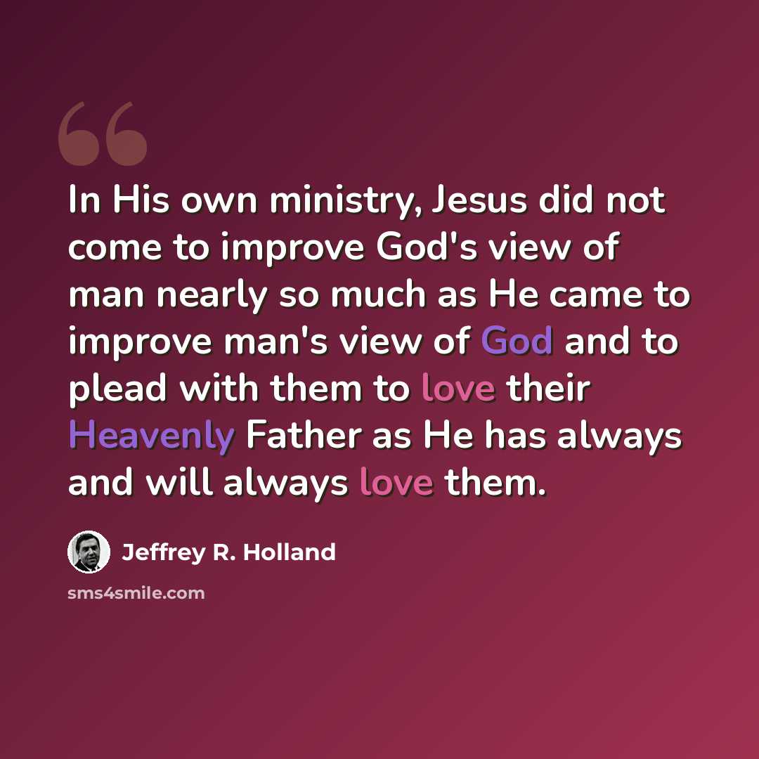 “In His own ministry, Jesus did not come to improve God's view of man nearly so much as He came to improve man's view of God and to plead with them to love their Heavenly Father as He has always and will always love them.” quote by Jeffrey R. Holland