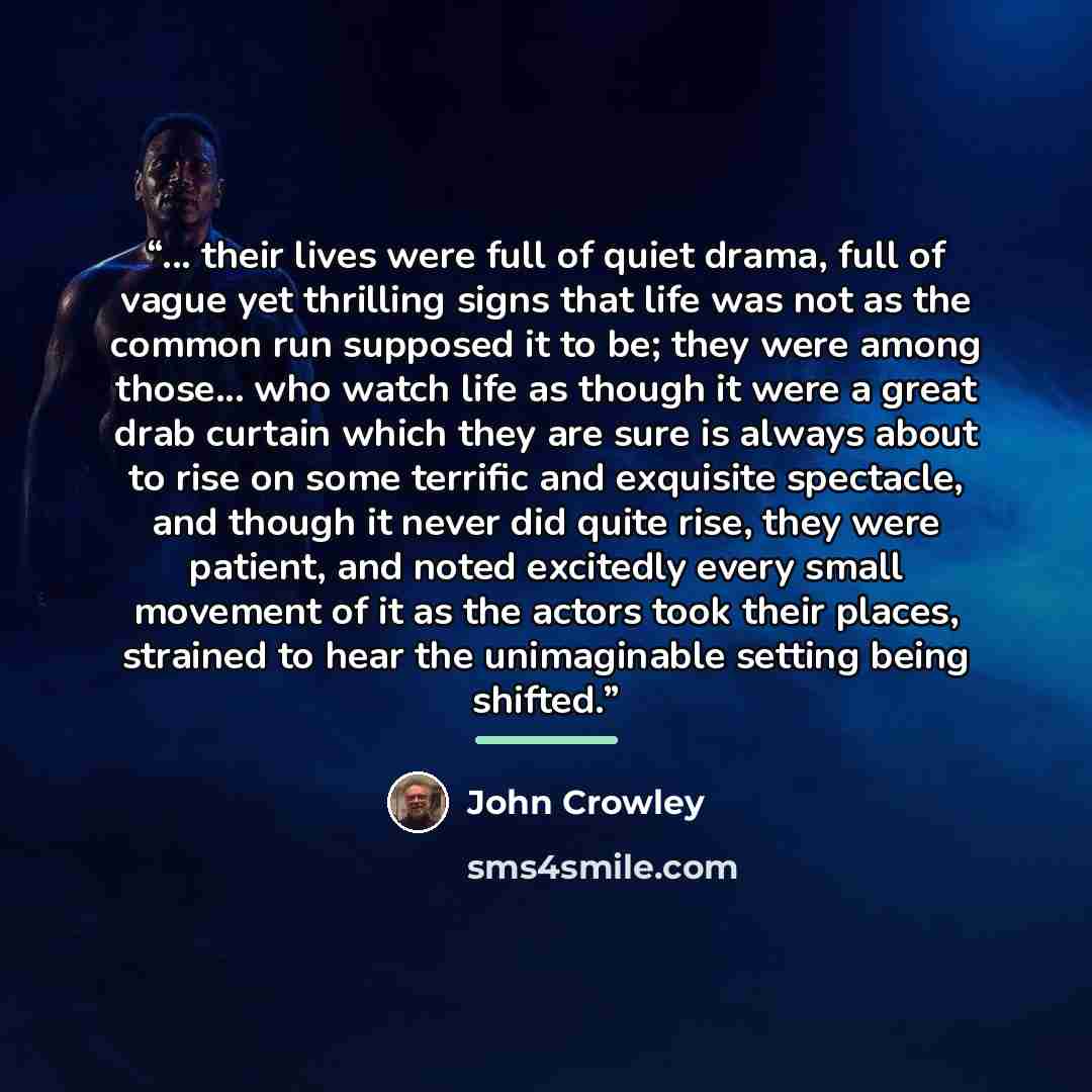 “... their lives were full of quiet drama, full of vague yet thrilling signs that life was not as the common run supposed it to be; they were among those... who watch life as though it were a great drab curtain which they are sure is always about to rise on some terrific and exquisite spectacle…” quote by John Crowley