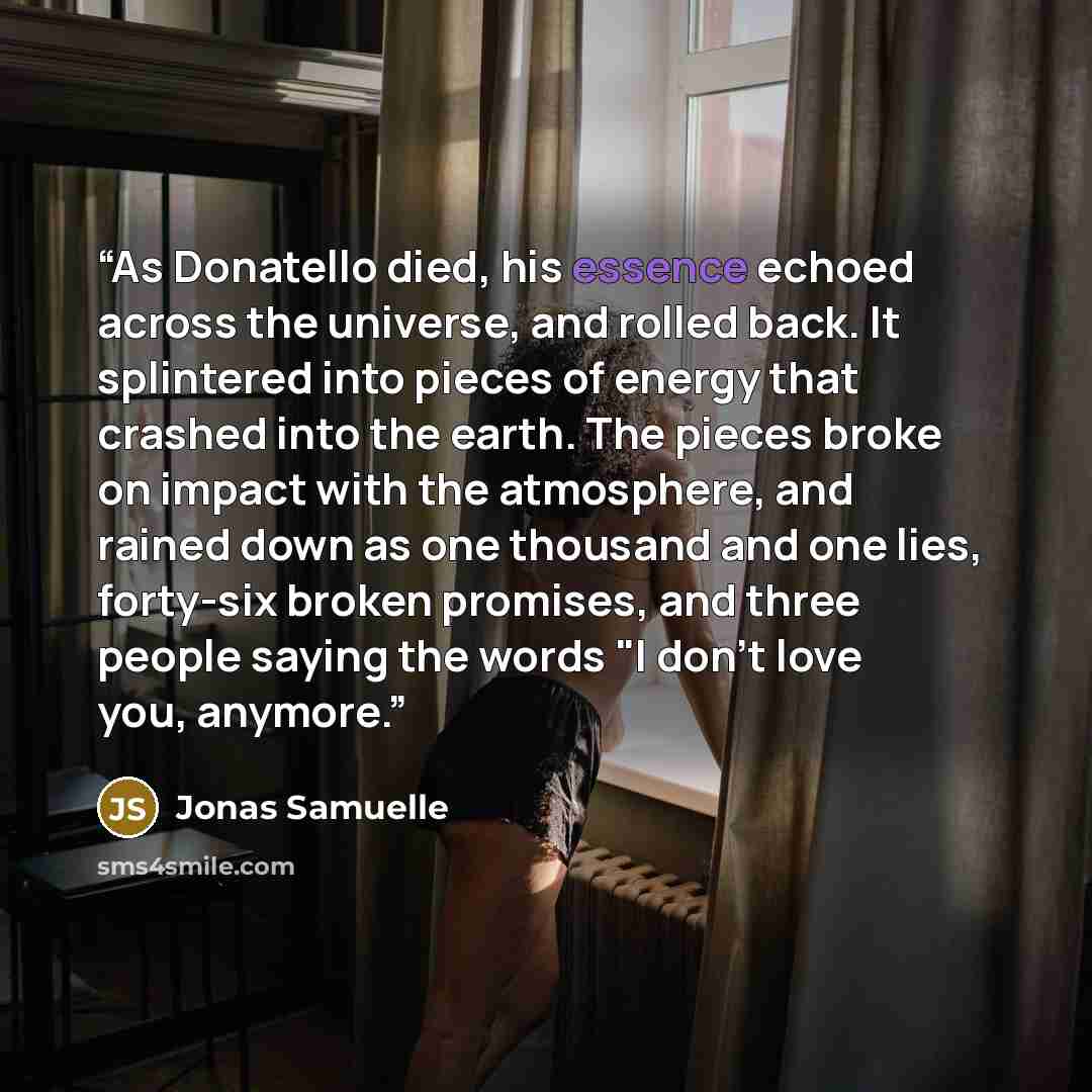 “As Donatello died, his essence echoed across the universe, and rolled back. It splintered into pieces of energy that crashed into the earth. The pieces broke on impact with the atmosphere, and rained down as one thousand and one lies, forty-six broken promises, and three people saying the words "I…” quote by Jonas Samuelle