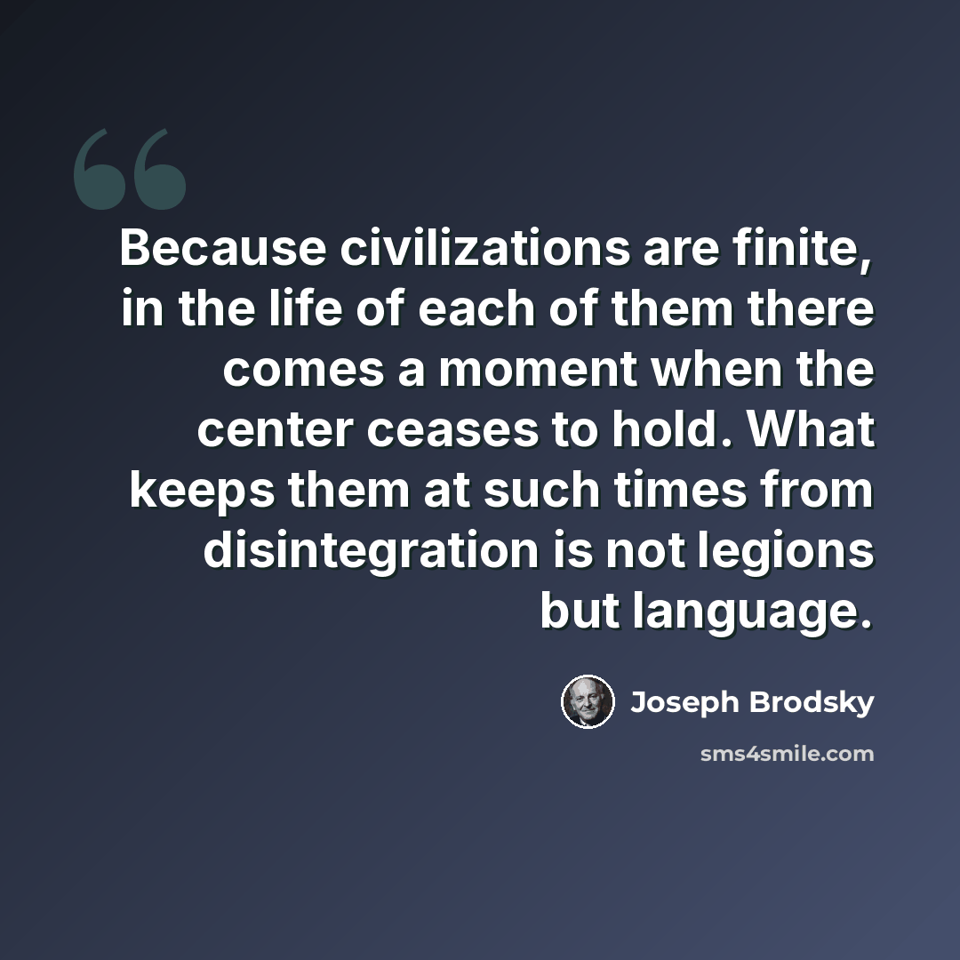 “Because civilizations are finite, in the life of each of them there comes a moment when the center ceases to hold. What keeps them at such times from disintegration is not legions but language.” quote by Joseph Brodsky