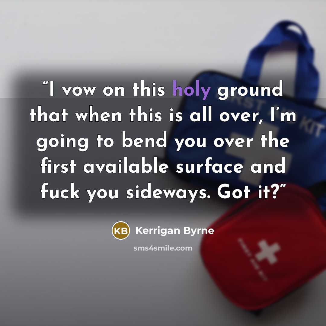 “I vow on this holy ground that when this is all over, I’m going to bend you over the first available surface and fuck you sideways. Got it?” quote by Kerrigan Byrne
