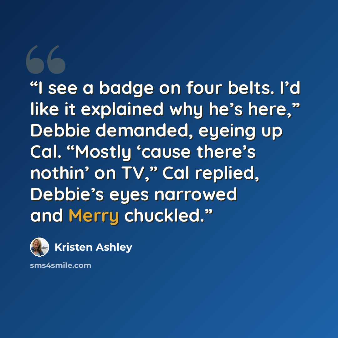 “I see a badge on four belts. I’d like it explained why he’s here,” Debbie demanded, eyeing up Cal. “Mostly ‘cause there’s nothin’ on TV,” Cal replied, Debbie’s eyes narrowed and Merry chuckled.” quote by Kristen Ashley