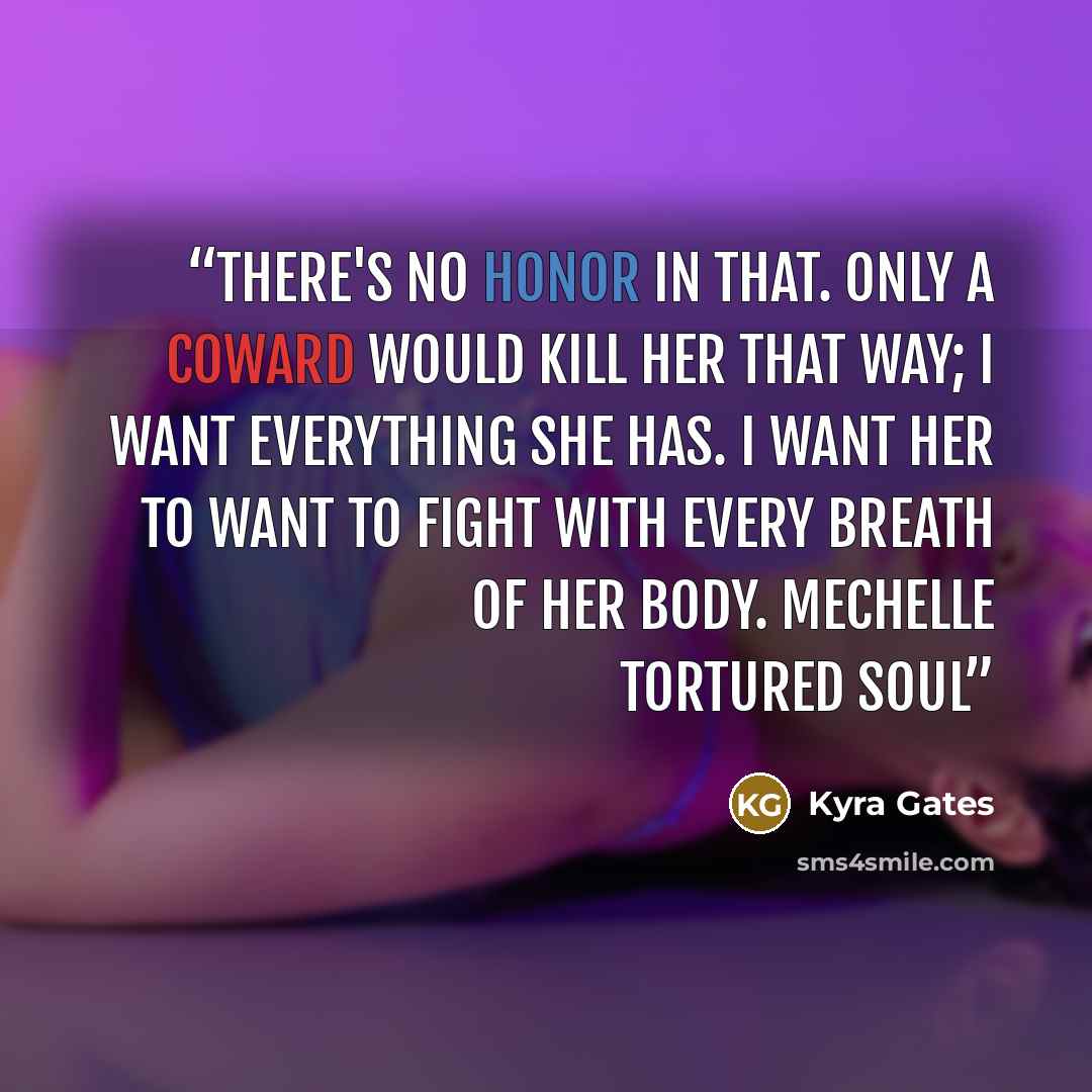 “There's no honor in that. Only a coward would kill her that way; I want everything she has. I want her to want to fight with every breath of her body. Mechelle Tortured Soul” quote by Kyra Gates